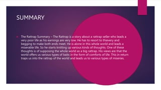 SUMMARY
 The Rattrap Summary – The Rattrap is a story about a rattrap seller who leads a
very poor life as his earnings are very low. He has to resort to thievery and
begging to make both ends meet. He is alone in this whole world and leads a
miserable life. So he starts knitting up various kinds of thoughts. One of these
thoughts is of supposing the whole world as a big rattrap. His views are that the
world offers us various types of baits in the form of comforts of life. This in return
traps us into the rattrap of the world and leads us to various types of miseries.
 