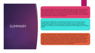SUMMARY
Every night, the peddler had to search for shelter as he has no home. One evening he was
offered shelter by an old crofter. The next morning he stole the crofter’s money which he
had earned by selling his cow’s milk. To safeguard himself, the peddler chose the path
through the forest which was secluded, but soon found himself trapped in the forest as he
wasn’t able to find the way out of the dense forest. Later on, he finds a way to a forge and
takes shelter there. Something unusual happens.
The ironmaster mistakes him as an old friend and invites him to his house. The poor
peddler rejects the offer due to the fear of being caught. Soon he is invited by the
ironmaster‘s daughter. The next morning he is somehow stopped by the ironmaster’s
daughter for Christmas Eve even after being caught that he was a peddler and not Captain
Stalhe.
The next day after Christmas, when the ironmaster and his daughter visit the church, they
come to know that the man is a thief who had stolen money from the old crofter. The iron
master and his daughter repent for sheltering a thief and wonder at what all things he
would have stolen by that time. Here comes a twist as instead of stealing, the peddler gifts
the ironmaster’s daughter a rattrap. She finds a letter of thanks and the stolen money
inside the rattrap. The peddler thanks Edla for her kindness and requests her to return the
stolen money to the crofter. This story gives us the message that goodness in a human
being can be awakened at any time with your own good deeds
 