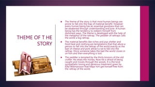 THEME OF T HE
STORY
 The theme of the story is that most human beings are
prone to fall into the trap of material benefit. However
every human being has an essential goodness that can
be awakened through understanding and love. A human
being has the tendency to redeem himself from
dishonest ways. The theme is developed with the help of
the metaphor of the rattrap. The peddler of rattraps calls
the world a big rattrap.
 The material benefits like riches and joys shelter and
food heat and clothing are temptations that that allure a
person to fall into the rattrap of the world exactly as the
bait of cheese and pork attract a rat to fall into the
rattrap. Once someone takes the bait the world closes in
on him and then everything is lost.
 The peddler is tempted by the thirty kronors of the old
crofter. He steals the money. Now he is afraid of being
caught and moves through the woods. It is the kind
sympathetic loving and generous treatment given by
Edla Willmansson that helps him get himself free from
the rattrap of the world.
 