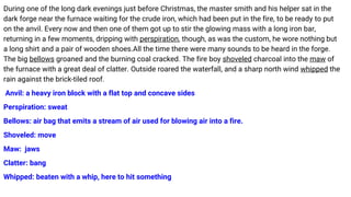 During one of the long dark evenings just before Christmas, the master smith and his helper sat in the
dark forge near the furnace waiting for the crude iron, which had been put in the fire, to be ready to put
on the anvil. Every now and then one of them got up to stir the glowing mass with a long iron bar,
returning in a few moments, dripping with perspiration, though, as was the custom, he wore nothing but
a long shirt and a pair of wooden shoes.All the time there were many sounds to be heard in the forge.
The big bellows groaned and the burning coal cracked. The fire boy shoveled charcoal into the maw of
the furnace with a great deal of clatter. Outside roared the waterfall, and a sharp north wind whipped the
rain against the brick-tiled roof.
Anvil: a heavy iron block with a flat top and concave sides
Perspiration: sweat
Bellows: air bag that emits a stream of air used for blowing air into a fire.
Shoveled: move
Maw: jaws
Clatter: bang
Whipped: beaten with a whip, here to hit something
 