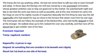 The tramp did not say anything, either. He had not come there to talk but only to warm himself
and sleep. In those days the Ramsjo iron mill was owned by a very prominent ironmaster,
whose greatest ambition was to ship out good iron to the market. He watched both night and
day to see that the work was done as well as possible, and at this very moment he came into
the forge on one of his nightly rounds of inspection.Naturally the first thing he saw was the tall
ragamuffin who had eased his way so close to the furnace that steam rose from his wet rags.
The ironmaster did not follow the example of the blacksmiths, who had hardly deigned to look
at the stranger. He walked close up to him, looked him over very carefully, and then tore off his
slouch hat to get a better view of his face.
Prominent: Important
Tramp: vagabond, wanderer
Ragamuffin: A person in rags
Deigned: do something that one considers to be beneath one's dignity
Slouch hat: hat bend on one side of the head.
 