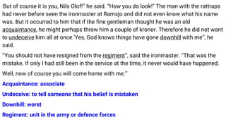 ‘But of course it is you, Nils Olof!’’ he said. “How you do look!” The man with the rattraps
had never before seen the ironmaster at Ramsjo and did not even know what his name
was. But it occurred to him that if the fine gentleman thought he was an old
acquaintance, he might perhaps throw him a couple of kronor. Therefore he did not want
to undeceive him all at once.‘Yes, God knows things have gone downhill with me’’, he
said.
‘‘You should not have resigned from the regiment’’, said the ironmaster. ‘‘That was the
mistake. If only I had still been in the service at the time, it never would have happened.
Well, now of course you will come home with me.’’
Acquaintance: associate
Undeceive: to tell someone that his belief is mistaken
Downhill: worst
Regiment: unit in the army or defence forces
 