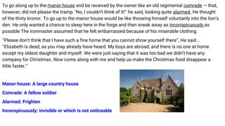 To go along up to the manor house and be received by the owner like an old regimental comrade — that,
however, did not please the tramp. ‘No, I couldn’t think of it!’’ he said, looking quite alarmed. He thought
of the thirty kronor. To go up to the manor house would be like throwing himself voluntarily into the lion’s
den. He only wanted a chance to sleep here in the forge and then sneak away as inconspicuously as
possible The ironmaster assumed that he felt embarrassed because of his miserable clothing.
‘‘Please don’t think that I have such a fine home that you cannot show yourself there’’, He said...
‘‘Elizabeth is dead, as you may already have heard. My boys are abroad, and there is no one at home
except my oldest daughter and myself. We were just saying that it was too bad we didn’t have any
company for Christmas. Now come along with me and help us make the Christmas food disappear a
little faster.”
Manor house: A large country house
Comrade: A fellow soldier
Alarmed: Frighten
Inconspicuously: invisible or which is not noticeable
 