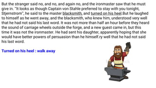 But the stranger said no, and no, and again no, and the ironmaster saw that he must
give in. ‘‘It looks as though Captain von Stahle preferred to stay with you tonight,
Stjernstrom’’, he said to the master blacksmith, and turned on his heel.But he laughed
to himself as he went away, and the blacksmith, who knew him, understood very well
that he had not said his last word. It was not more than half an hour before they heard
the sound of carriage wheels outside the forge, and a new guest came in, but this
time it was not the ironmaster. He had sent his daughter, apparently hoping that she
would have better powers of persuasion than he himself.ry well that he had not said
his last word.
Turned on his heel : walk away
 
