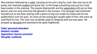 She entered, followed by a valet, carrying on his arm a big fur coat. She was not at all
pretty, but seemed modest and quite shy. In the forge everything was just as it had
been earlier in the evening. The master blacksmith and his apprentice still sat on their
bench, and iron and charcoal still glowed in the furnace. The stranger had stretched
himself out on the floor and lay with a piece of pig iron under his head and his hat
pulled down over his eyes. As soon as the young girl caught sight of him, she went up
and lifted his hat. The man was evidently used to sleeping with one eye open. He
jumped up abruptly and seemed to be quite frightened.
Valet: personal attendant
Modest: humble
Apprentice: learner,assistant
Abruptly: suddenly
 