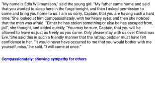 ‘‘My name is Edla Willmansson,’’ said the young girl. ‘‘My father came home and said
that you wanted to sleep here in the forge tonight, and then I asked permission to
come and bring you home to us. I am so sorry, Captain, that you are having such a hard
time.’’She looked at him compassionately, with her heavy eyes, and then she noticed
that the man was afraid. ‘‘Either he has stolen something or else he has escaped from,
jail’’, she thought, and added quickly, “You may be sure, Captain, that you will be
allowed to leave us just as freely as you came. Only please stay with us over Christmas
Eve.’’She said this in such a friendly manner that the rattrap peddler must have felt
confidence in her. ‘‘It would never have occurred to me that you would bother with me
yourself, miss,’’ he said. ‘’I will come at once.’’
Compassionately: showing sympathy for others
 