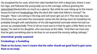 He accepted the fur coat, which the valet handed him with a deep bow, threw it over
his rags, and followed the young lady out to the carriage, without granting the
astonished blacksmiths so much as a glance. But while he was riding up to the manor
house he had evil forebodings.Why the devil did I take that fellow’s money?’’ he
thought. ‘‘Now I am sitting in the trap and will never get out of it.’The next day was
Christmas Eve, and when the ironmaster came into the dining room for breakfast he
probably thought with satisfaction of his old regimental comrade whom he had run
across so unexpectedly.“First of all we must see to it that he gets a little flesh on his
bones,” he said to his daughter, who was busy at the table. “And then we must see
that he gets something else to do than to run around the country selling rattraps.”
Astonished: greatly surprised
Forebodings: a foretelling
Flesh on his bones: here it means that the seller should eat good food to gain some
flesh on his body
 