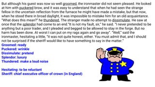 But although his guest was now so well groomed, the ironmaster did not seem pleased. He looked
at him with puckered brow, and it was easy to understand that when he had seen the strange
fellow in the uncertain reflection from the furnace he might have made a mistake, but that now,
when he stood there in broad daylight, it was impossible to mistake him for an old acquaintance.
“What does this mean?” he thundered. The stranger made no attempt to dissimulate. He saw at
once that the splendor had come to an end.“It is not my fault, sir,” he said. “I never pretended to be
anything but a poor trader, and I pleaded and begged to be allowed to stay in the forge. But no
harm has been done. At worst I can put on my rags again and go away”. “Well,” said the
ironmaster, hesitating a little, “it was not quite honest, either. You must admit that, and I should
not be surprised if the sheriff would like to have something to say in the matter.”
Groomed: ready
Puckered: wrinkle
Dissimulate: pretend
Splendor: luxury
Thundered: make a loud noise
Hesitating: to be reluctant
Sheriff: chief executive officer of crown (in England)
 