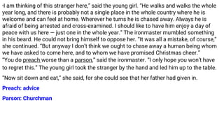 “I am thinking of this stranger here,” said the young girl. “He walks and walks the whole
year long, and there is probably not a single place in the whole country where he is
welcome and can feel at home. Wherever he turns he is chased away. Always he is
afraid of being arrested and cross-examined. I should like to have him enjoy a day of
peace with us here — just one in the whole year.” The ironmaster mumbled something
in his beard. He could not bring himself to oppose her. “It was all a mistake, of course,”
she continued. “But anyway I don’t think we ought to chase away a human being whom
we have asked to come here, and to whom we have promised Christmas cheer.”
“You do preach worse than a parson,” said the ironmaster. “I only hope you won’t have
to regret this.” The young girl took the stranger by the hand and led him up to the table.
“Now sit down and eat,” she said, for she could see that her father had given in.
Preach: advice
Parson: Churchman
 