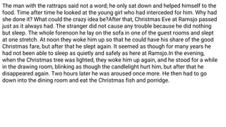 The man with the rattraps said not a word; he only sat down and helped himself to the
food. Time after time he looked at the young girl who had interceded for him. Why had
she done it? What could the crazy idea be?After that, Christmas Eve at Ramsjo passed
just as it always had. The stranger did not cause any trouble because he did nothing
but sleep. The whole forenoon he lay on the sofa in one of the guest rooms and slept
at one stretch. At noon they woke him up so that he could have his share of the good
Christmas fare, but after that he slept again. It seemed as though for many years he
had not been able to sleep as quietly and safely as here at Ramsjo.In the evening,
when the Christmas tree was lighted, they woke him up again, and he stood for a while
in the drawing room, blinking as though the candlelight hurt him, but after that he
disappeared again. Two hours later he was aroused once more. He then had to go
down into the dining room and eat the Christmas fish and porridge.
 