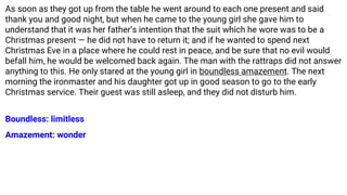As soon as they got up from the table he went around to each one present and said
thank you and good night, but when he came to the young girl she gave him to
understand that it was her father’s intention that the suit which he wore was to be a
Christmas present — he did not have to return it; and if he wanted to spend next
Christmas Eve in a place where he could rest in peace, and be sure that no evil would
befall him, he would be welcomed back again. The man with the rattraps did not answer
anything to this. He only stared at the young girl in boundless amazement. The next
morning the ironmaster and his daughter got up in good season to go to the early
Christmas service. Their guest was still asleep, and they did not disturb him.
Boundless: limitless
Amazement: wonder
 