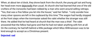 When, at about ten o’clock, they drove back from the church, the young girl sat and hung
her head even more dejectedly than usual. At church she had learned that one of the old
crofters of the ironworks had been robbed by a man who went around selling rattraps.
“Yes, that was a fine fellow you let into the house,” said her father. “I only wonder how
many silver spoons are left in the cupboard by this time.”The wagon had hardly stopped
at the front steps when the ironmaster asked the valet whether the stranger was still
there. He added that he had heard at church that the man was a thief. The valet
answered that the fellow had gone and that he had not taken anything with him at all.
On the contrary, he had left behind a little package which Miss Willmansson was to be
kind enough to accept as a Christmas present.
Dejected: sad
 