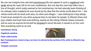 No one can imagine how sad and monotonous life can appear to such a vagabond, who
plods along the road, left to his own meditations. But one day this man had fallen into a
line of thought, which really seemed to him entertaining. He had naturally been thinking of
his rattraps when suddenly he was struck by the idea that the whole world about him — the
whole world with its lands and seas, its cities and villages — was nothing but a big rattrap.
It had never existed for any other purpose than to set baits for people. It offered riches and
joys, shelter and food, heat and clothing, exactly as the rattrap offered cheese and pork,
and as soon as anyone let himself be tempted to touch the bait, it closed in on him, and
then everything came to an end.
monotonous: boring
Vagabond: wanderer
Plods: walks heavily
Bait: Food placed on a hook to trap a rat, here it is referred to the comforts of life, which is offered to trap
someone
Tempted: convinced
 