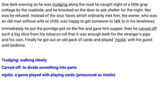 One dark evening as he was trudging along the road he caught sight of a little gray
cottage by the roadside, and he knocked on the door to ask shelter for the night. Nor
was he refused. Instead of the sour faces which ordinarily met him, the owner, who was
an old man without wife or child, was happy to get someone to talk to in his loneliness.
Immediately he put the porridge pot on the fire and gave him supper; then he carved off
such a big slice from his tobacco roll that it was enough both for the stranger’s pipe
and his own. Finally he got out an old pack of cards and played ‘mjolis’ with his guest
until bedtime.
Trudging: walking slowly
Carved off: to divide something into parts
mjolis: a game played with playing cards (prnounced as miolis)
 
