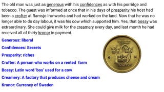 The old man was just as generous with his confidences as with his porridge and
tobacco. The guest was informed at once that in his days of prosperity his host had
been a crofter at Ramsjo Ironworks and had worked on the land. Now that he was no
longer able to do day labour, it was his cow which supported him. Yes, that bossy was
extraordinary. She could give milk for the creamery every day, and last month he had
received all of thirty kronor in payment.
Generous: liberal
Confidences: Secrets
Prosperity: riches
Crofter: A person who works on a rented farm
Bossy: Latin word ‘bos’ used for a cow
Creamery: A factory that produces cheese and cream
Kronor: Currency of Sweden
 