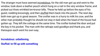 The stranger must have seemed incredulous, for the old man got up and went to the
window, took down a leather pouch which hung on a nail in the very window frame, and
picked out three wrinkled ten-kronor bills. These he held up before the eyes of his
guest, nodding knowingly, and then stuffed them back into the pouch. The next day
both men got up in good season. The crofter was in a hurry to milk his cow, and the
other man probably thought he should not stay in bed when the head of the house had
gotten up. They left the cottage at the same time. The crofter locked the door and put
the key in his pocket. The man with the rattraps said goodbye and thank you, and
thereupon each went his own way.
Incredulous: unbelieving
Stuffed: to fill up with something
 