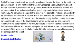 But half an hour later the rattrap peddler stood again before the door. He did not try to
get in, however. He only went up to the window, smashed a pane, stuck in his hand,
and got hold of the pouch with the thirty kronor. He took the money and thrust it into
his own pocket. Then he hung the leather pouch very carefully back in its place and
went away. As he walked along with the money in his pocket he felt quite pleased with
his smartness. He realised, of course, that at first he dared not continue on the public
highway, but must turn off the road, into the woods. During the first hours this caused
him no difficulty. Later in the day it became worse, for it was a big and confusing
forest which he had gotten into. He tried, to be sure, to walk in a definite direction, but
the paths twisted back and forth so strangely! He walked and walked without coming
to the end of the wood, and finally he realised that he had only been walking around in
the same part of the forest.
Peddler: seller
Smashed: badly broken
 