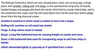 The Ramsjo Ironworks, which are now closed down, were, not so long ago, a large
plant, with smelter, rolling mill, and forge. In the summertime long lines of heavily
loaded barges and scows slid down the canal, which led to a large inland lake, and in
the wintertime the roads near the mill were black from all the coal dust which sifted
down from the big charcoal crates.
Smelter:A machine in which metal is melted to form into a shape
Rolling mill: machine to roll metal into sheets
Forge: A shop where metal is heated
Barge: a long flat-bottomed boat for carrying freight on canals and rivers.
Scow: a flat-bottomed boat used for transporting cargo to and from ships in
harbor.
sifted: descended lightly or sparsely as if sprinkled from a sieve
 