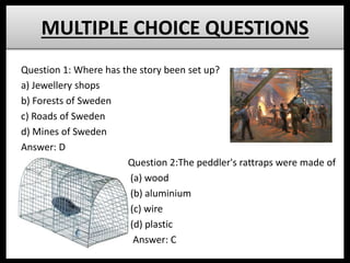 MULTIPLE CHOICE QUESTIONS
Question 1: Where has the story been set up?
a) Jewellery shops
b) Forests of Sweden
c) Roads of Sweden
d) Mines of Sweden
Answer: D
Question 2:The peddler's rattraps were made of
(a) wood
(b) aluminium
(c) wire
(d) plastic
Answer: C
 
