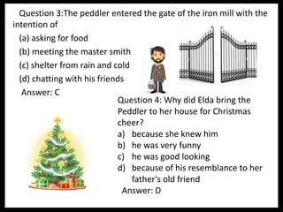 Question 3:The peddler entered the gate of the iron mill with the
intention of
(a) asking for food
(b) meeting the master smith
(c) shelter from rain and cold
(d) chatting with his friends
Answer: C
Question 4: Why did Elda bring the
Peddler to her house for Christmas
cheer?
a) because she knew him
b) he was very funny
c) he was good looking
d) because of his resemblance to her
father's old friend
Answer: D
 