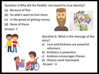 Question 5:Why did the Peddler not reveal his true identity?
(a) Because of fear
(b) He didn't want to hurt them
(c) In the greed of getting money
(d) None of these
Answer: C
Question 6: What is the message of the
story?
a) Love and kindness are powerful
reformers.
b) Kindness is powerless
c) kindness encourages thieves
d) thieves need reprimand
Answer : A
 