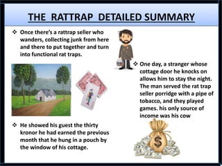 THE RATTRAP DETAILED SUMMARY
 Once there’s a rattrap seller who
wanders, collecting junk from here
and there to put together and turn
into functional rat traps.
 He showed his guest the thirty
kronor he had earned the previous
month that he hung in a pouch by
the window of his cottage.
 One day, a stranger whose
cottage door he knocks on
allows him to stay the night.
The man served the rat trap
seller porridge with a pipe of
tobacco, and they played
games. his only source of
income was his cow
 