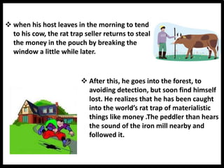  when his host leaves in the morning to tend
to his cow, the rat trap seller returns to steal
the money in the pouch by breaking the
window a little while later.
 After this, he goes into the forest, to
avoiding detection, but soon find himself
lost. He realizes that he has been caught
into the world’s rat trap of materialistic
things like money .The peddler than hears
the sound of the iron mill nearby and
followed it.
 