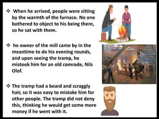  When he arrived, people were sitting
by the warmth of the furnace. No one
bothered to object to his being there,
so he sat with them.
 he owner of the mill came by in the
meantime to do his evening rounds,
and upon seeing the tramp, he
mistook him for an old comrade, Nils
Olof.
 The tramp had a beard and scraggly
hair, so it was easy to mistake him for
other people. The tramp did not deny
this, thinking he would get some more
money if he went with it.
 