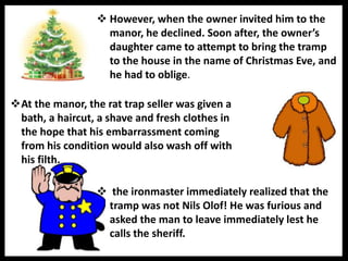  However, when the owner invited him to the
manor, he declined. Soon after, the owner’s
daughter came to attempt to bring the tramp
to the house in the name of Christmas Eve, and
he had to oblige.
 the ironmaster immediately realized that the
tramp was not Nils Olof! He was furious and
asked the man to leave immediately lest he
calls the sheriff.
At the manor, the rat trap seller was given a
bath, a haircut, a shave and fresh clothes in
the hope that his embarrassment coming
from his condition would also wash off with
his filth.
 
