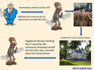 Ironmaster arrives at the mill
Mistakes the tramp to be his
regimental comrade Nils Olof
Invited him to his manor house
Vagabond refused, thinking
that it would be like
voluntarily throwing himself
into the lion’s den, worried
about the thirty Kronor
Akila’s English Class
 