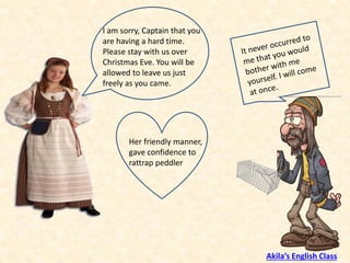 I am sorry, Captain that you
are having a hard time.
Please stay with us over
Christmas Eve. You will be
allowed to leave us just
freely as you came.
Her friendly manner,
gave confidence to
rattrap peddler
Akila’s English Class
 