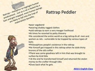 ▪poor vagabond
▪wearing shabby ragged clothes
▪sold rattraps to earn a very meager livelihood
▪At times he resorted to petty thievery
▪He considered the entire world as a big rattrap & all men and
women as rats - vulnerable to be trapped by various types of
baits
▪Philosophises people’s existence in the rattrap
▪He himself got trapped in this rattrap when he stole thirty
kronors of the old crofter
▪There was some goodness left in him that was brought to
surface by kind Edla
▪ At the end he transformed himself and returned the stolen
money to the crofter through Edla
▪Gives back what he gets
Rattrap Peddler
Akila’s English Class
 