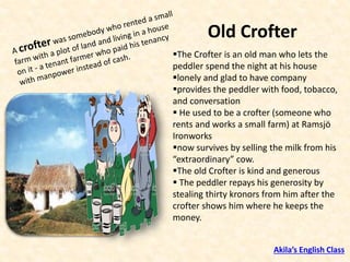 Old Crofter
▪The Crofter is an old man who lets the
peddler spend the night at his house
▪lonely and glad to have company
▪provides the peddler with food, tobacco,
and conversation
▪ He used to be a crofter (someone who
rents and works a small farm) at Ramsjö
Ironworks
▪now survives by selling the milk from his
“extraordinary” cow.
▪The old Crofter is kind and generous
▪ The peddler repays his generosity by
stealing thirty kronors from him after the
crofter shows him where he keeps the
money.
Akila’s English Class
 