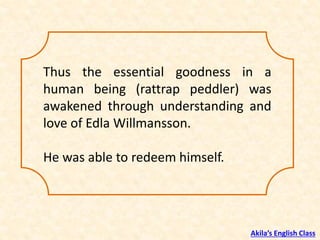 Thus the essential goodness in a
human being (rattrap peddler) was
awakened through understanding and
love of Edla Willmansson.
He was able to redeem himself.
Akila’s English Class
 