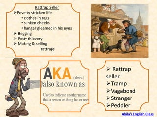 Rattrap Seller
➢Poverty stricken life
• clothes in rags
• sunken cheeks
• hunger gleamed in his eyes
➢ Begging
➢ Petty thievery
➢ Making & selling
rattraps
➢ Rattrap
seller
➢Tramp
➢Vagabond
➢Stranger
➢Peddler
Akila’s English Class
 