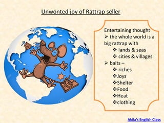 Entertaining thought
➢ the whole world is a
big rattrap with
❖ lands & seas
❖ cities & villages
➢ baits –
❖ riches
❖Joys
❖Shelter
❖Food
❖Heat
❖clothing
Unwonted joy of Rattrap seller
Akila’s English Class
 
