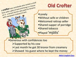 ▪Lonely
▪Without wife or children
▪Welcomed rattrap seller
▪Shared supper of porridge
▪Shared tobacco
▪Played ‘mjölis’
▪Generous with confidences too
➢Supported by his cow
➢Last month he got 30 kronor from creamery
➢Showed his guest where he kept the money
Akila’s English Class
 