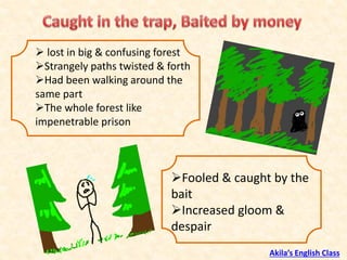 ➢ lost in big & confusing forest
➢Strangely paths twisted & forth
➢Had been walking around the
same part
➢The whole forest like
impenetrable prison
➢Fooled & caught by the
bait
➢Increased gloom &
despair
Akila’s English Class
 