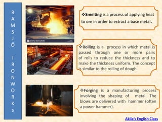 ❖Rolling is a process in which metal is
passed through one or more pairs
of rolls to reduce the thickness and to
make the thickness uniform. The concept
is similar to the rolling of dough.
❖Smelting is a process of applying heat
to ore in order to extract a base metal.
❖Forging is a manufacturing process
involving the shaping of metal. The
blows are delivered with hammer (often
a power hammer).
R
A
M
S
J
Ö
I
R
O
N
W
O
R
K
s
Akila’s English Class
 