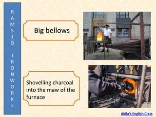 R
A
M
S
J
Ö
I
R
O
N
W
O
R
K
s
Shovelling charcoal
into the maw of the
furnace
Big bellows
Akila’s English Class
 