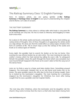 www.takshilalearning.com call 8800999284
The Rattrap Summary Class 12 English Flamingo
Here, in today’s article, we are going sprinkle on the Rattrap
Summary of Flamingo Class 12 English to ace you in understanding the chapter
and its theme. Let’s dive in to learn;
THE RATTRAP SUMMARY
The Rattrap Summary is a story about a rattrap seller who leads a very poor life
as his earnings are very low. He has to resort to thievery and begging to make
both ends meet.
He is alone in this whole world and leads a miserable life. So he starts knitting up
various kinds of thoughts. One of these thoughts is of supposing the whole world
as a big rattrap. His views are that the world offers us various types of baits in the
form of comforts of life. This in return traps us into the rattrap of the world and
leads us to various types of miseries.
Every night, the peddler had to search for shelter as he has no home. One
evening he was offered shelter by an old crofter. The next morning he stole the
crofter’s money which he had earned by selling his cow’s milk. To safeguard
himself, the peddler chose the path through the forest which was secluded, but
soon found himself trapped in the forest as he wasn’t able to find the way out of
the dense forest.
Later on, he finds a way to a forge and takes shelter there. Something unusual
happens. The ironmaster mistakes him as an old friend and invites him to his
house. The poor peddler rejects the offer due to the fear of being caught. Soon
he is invited by the ironmaster‘s daughter. The next morning he is somehow
stopped by the ironmaster’s daughter for Christmas Eve even after being
caught that he was a peddler and not Captain Stahle.
The next day after Christmas, when the ironmaster and his daughter visit the
church, they come to know that the man is a thief who had stolen money from
 