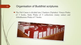 Organisation of Buddhist scriptures
 The Pali Canon is divided into 3 baskets (Tipitaka): Vinaya Pitaka
of 5 books, Sutta Pitaka of 5 collections (many suttas) and
Abhidhamma Pitaka of 7 books.
10
 