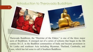 Theravada Buddhism, the "Doctrine of the Elders," is one of the three major
sects of Buddhism. It emerged out of a series of schisms that began in the 4th
century B.C.E. in the Buddhist communities of India and became prominent in
Sri Lanka and southeast Asia including Myanmar, Thailand, Cambodia, and
Laos, which has led some to call it Southern Buddhism.
3
 