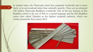 In modern times, the Theravada school has expanded worldwide and it seems
likely to be universalized rather than culturally specific. There are an estimated
100 million Theravada Buddhists worldwide. One of the key features of this
Buddhist school is the use of Pali as a sacred language and the Pali Buddhist
canon (also called Tipitaka) as the highest scriptural authority, which was
written around the first century BCE.
5
 
