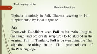 The Language of the
Dhamma teachings
Tipitaka is strictly in Pali. Dharma teaching in Pali
supplemented by local language.
6
Pali
Theravada Buddhism uses Pali as its main liturgical
language, and prefers its scriptures to be studied in the
original Pali. In Thailand, Pali is written using the Thai
alphabet, resulting in a Thai pronunciation of
thePali language.
 