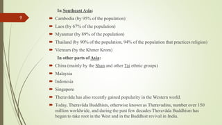 In Southeast Asia:
 Cambodia (by 95% of the population)
 Laos (by 67% of the population)
 Myanmar (by 89% of the population)
 Thailand (by 90% of the population, 94% of the population that practices religion)
 Vietnam (by the Khmer Krom)
In other parts of Asia:
 China (mainly by the Shan and other Tai ethnic groups)
 Malaysia
 Indonesia
 Singapore
 Theravāda has also recently gained popularity in the Western world.
 Today, Theravāda Buddhists, otherwise known as Theravadins, number over 150
million worldwide, and during the past few decades Theravāda Buddhism has
begun to take root in the West and in the Buddhist revival in India.
9
 