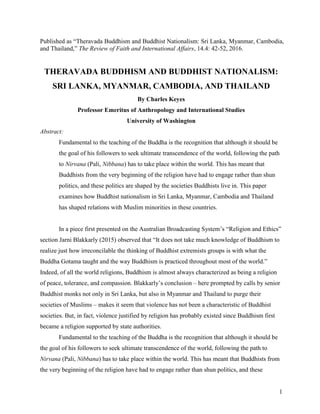 1
Published as “Theravada Buddhism and Buddhist Nationalism: Sri Lanka, Myanmar, Cambodia,
and Thailand,” The Review of Faith and International Affairs, 14.4: 42-52, 2016.
THERAVADA BUDDHISM AND BUDDHIST NATIONALISM:
SRI LANKA, MYANMAR, CAMBODIA, AND THAILAND
By Charles Keyes
Professor Emeritus of Anthropology and International Studies
University of Washington
Abstract:
Fundamental to the teaching of the Buddha is the recognition that although it should be
the goal of his followers to seek ultimate transcendence of the world, following the path
to Nirvana (Pali, Nibbana) has to take place within the world. This has meant that
Buddhists from the very beginning of the religion have had to engage rather than shun
politics, and these politics are shaped by the societies Buddhists live in. This paper
examines how Buddhist nationalism in Sri Lanka, Myanmar, Cambodia and Thailand
has shaped relations with Muslim minorities in these countries.
In a piece first presented on the Australian Broadcasting System’s “Religion and Ethics”
section Jarni Blakkarly (2015) observed that “It does not take much knowledge of Buddhism to
realize just how irreconcilable the thinking of Buddhist extremists groups is with what the
Buddha Gotama taught and the way Buddhism is practiced throughout most of the world.”
Indeed, of all the world religions, Buddhism is almost always characterized as being a religion
of peace, tolerance, and compassion. Blakkarly’s conclusion – here prompted by calls by senior
Buddhist monks not only in Sri Lanka, but also in Myanmar and Thailand to purge their
societies of Muslims – makes it seem that violence has not been a characteristic of Buddhist
societies. But, in fact, violence justified by religion has probably existed since Buddhism first
became a religion supported by state authorities.
Fundamental to the teaching of the Buddha is the recognition that although it should be
the goal of his followers to seek ultimate transcendence of the world, following the path to
Nirvana (Pali, Nibbana) has to take place within the world. This has meant that Buddhists from
the very beginning of the religion have had to engage rather than shun politics, and these
 