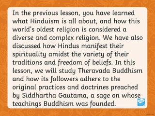 In the previous lesson, you have learned
what Hinduism is all about, and how this
world’s oldest religion is considered a
diverse and complex religion. We have also
discussed how Hindus manifest their
spirituality amidst the variety of their
traditions and freedom of beliefs. In this
lesson, we will study Theravada Buddhism
and how its followers adhere to the
original practices and doctrines preached
by Siddhartha Gautama, a sage on whose
teachings Buddhism was founded.
 