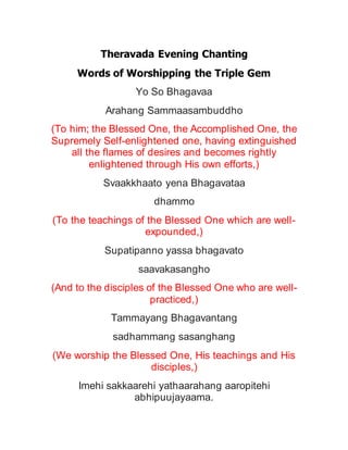 Theravada Evening Chanting
Words of Worshipping the Triple Gem
Yo So Bhagavaa
Arahang Sammaasambuddho
(To him; the Blessed One, the Accomplished One, the
Supremely Self-enlightened one, having extinguished
all the flames of desires and becomes rightly
enlightened through His own efforts,)
Svaakkhaato yena Bhagavataa
dhammo
(To the teachings of the Blessed One which are well-
expounded,)
Supatipanno yassa bhagavato
saavakasangho
(And to the disciples of the Blessed One who are well-
practiced,)
Tammayang Bhagavantang
sadhammang sasanghang
(We worship the Blessed One, His teachings and His
disciples,)
Imehi sakkaarehi yathaarahang aaropitehi
abhipuujayaama.
 