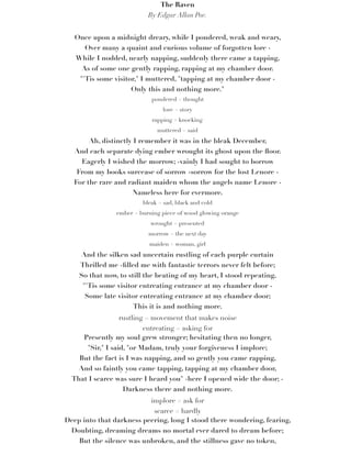 The Raven
By Edgar Allan Poe.
Once upon a midnight dreary, while I pondered, weak and weary,
Over many a quaint and curious volume of forgotten lore -
While I nodded, nearly napping, suddenly there came a tapping,
As of some one gently rapping, rapping at my chamber door.
"'Tis some visitor," I muttered, "tapping at my chamber door -
Only this and nothing more."
pondered = thought
lore = story
rapping = knocking
muttered = said
Ah, distinctly I remember it was in the bleak December,
And each separate dying ember wrought its ghost upon the ﬂoor.
Eagerly I wished the morrow; -vainly I had sought to borrow
From my books surcease of sorrow -sorrow for the lost Lenore -
For the rare and radiant maiden whom the angels name Lenore -
Nameless here for evermore.
bleak = sad, black and cold
ember = burning piece of wood glowing orange
wrought = presented
morrow = the next day
maiden = woman, girl
And the silken sad uncertain rustling of each purple curtain
Thrilled me -ﬁlled me with fantastic terrors never felt before;
So that now, to still the beating of my heart, I stood repeating,
"'Tis some visitor entreating entrance at my chamber door -
Some late visitor entreating entrance at my chamber door;
This it is and nothing more.
rustling = movement that makes noise
entreating = asking for
Presently my soul grew stronger; hesitating then no longer,
"Sir," I said, "or Madam, truly your forgiveness I implore;
But the fact is I was napping, and so gently you came rapping,
And so faintly you came tapping, tapping at my chamber door,
That I scarce was sure I heard you" -here I opened wide the door; -
Darkness there and nothing more.
implore = ask for
scarce = hardly
Deep into that darkness peering, long I stood there wondering, fearing,
Doubting, dreaming dreams no mortal ever dared to dream before;
But the silence was unbroken, and the stillness gave no token,
 